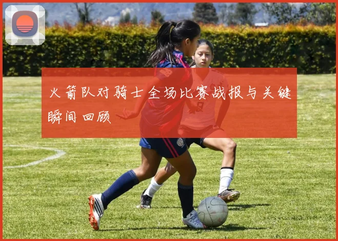 火箭队对骑士全场比赛战报与关键瞬间回顾