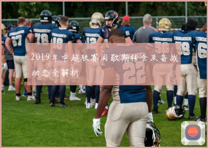 2019年中超联赛间歇期转会及备战动态全解析