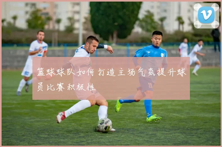 篮球球队如何打造主场气氛提升球员比赛积极性