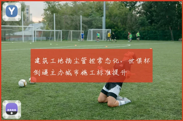 建筑工地扬尘管控常态化，世俱杯倒逼主办城市施工标准提升