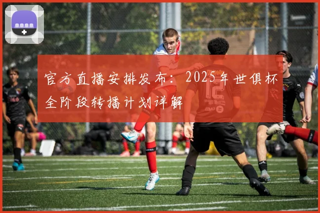 官方直播安排发布：2025年世俱杯全阶段转播计划详解