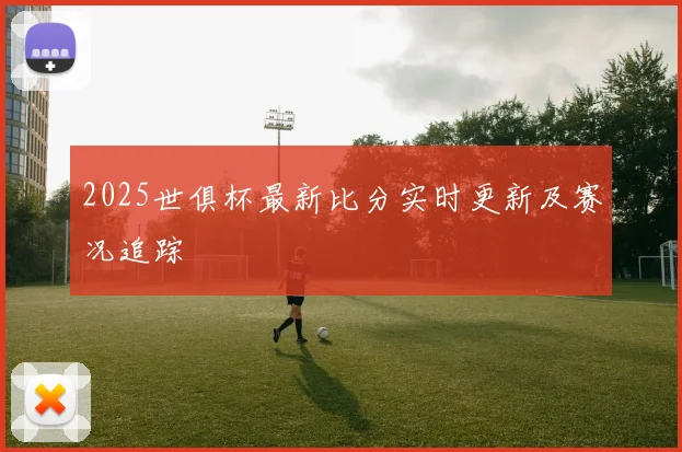 2025世俱杯最新比分实时更新及赛况追踪